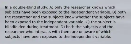 In a double-blind study: A) only the researcher knows which subjects have been exposed to the independent variable. B) both the researcher and the subjects know whether the subjects have been exposed to the independent variable. C) the subject is blindfolded during treatment. D) both the subjects and the researcher who interacts with them are unaware of which subjects have been exposed to the independent variable.