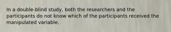 In a double-blind study, both the researchers and the participants do not know which of the participants received the manipulated variable.