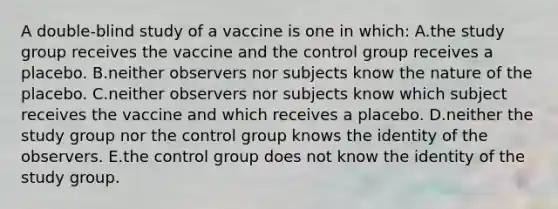 A double-blind study of a vaccine is one in which: A.the study group receives the vaccine and the control group receives a placebo. B.neither observers nor subjects know the nature of the placebo. C.neither observers nor subjects know which subject receives the vaccine and which receives a placebo. D.neither the study group nor the control group knows the identity of the observers. E.the control group does not know the identity of the study group.