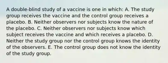 A double-blind study of a vaccine is one in which: A. The study group receives the vaccine and the control group receives a placebo. B. Neither observers nor subjects know the nature of the placebo. C. Neither observers nor subjects know which subject receives the vaccine and which receives a placebo. D. Neither the study group nor the control group knows the identity of the observers. E. The control group does not know the identity of the study group.