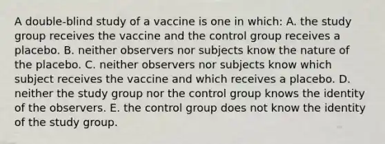 A double-blind study of a vaccine is one in which: A. the study group receives the vaccine and the control group receives a placebo. B. neither observers nor subjects know the nature of the placebo. C. neither observers nor subjects know which subject receives the vaccine and which receives a placebo. D. neither the study group nor the control group knows the identity of the observers. E. the control group does not know the identity of the study group.