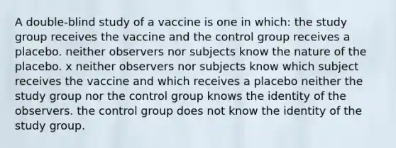 A double-blind study of a vaccine is one in which: the study group receives the vaccine and the control group receives a placebo. neither observers nor subjects know the nature of the placebo. x neither observers nor subjects know which subject receives the vaccine and which receives a placebo neither the study group nor the control group knows the identity of the observers. the control group does not know the identity of the study group.