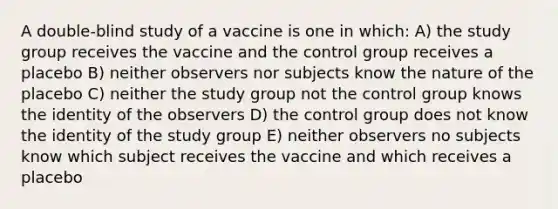 A double-blind study of a vaccine is one in which: A) the study group receives the vaccine and the control group receives a placebo B) neither observers nor subjects know the nature of the placebo C) neither the study group not the control group knows the identity of the observers D) the control group does not know the identity of the study group E) neither observers no subjects know which subject receives the vaccine and which receives a placebo