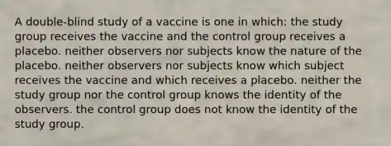 A double-blind study of a vaccine is one in which: the study group receives the vaccine and the control group receives a placebo. neither observers nor subjects know the nature of the placebo. neither observers nor subjects know which subject receives the vaccine and which receives a placebo. neither the study group nor the control group knows the identity of the observers. the control group does not know the identity of the study group.