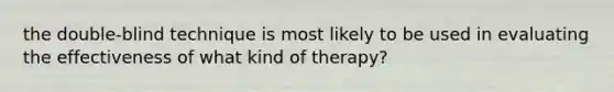 the double-blind technique is most likely to be used in evaluating the effectiveness of what kind of therapy?