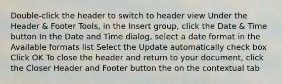 Double-click the header to switch to header view Under the Header & Footer Tools, in the Insert group, click the Date & Time button In the Date and Time dialog, select a date format in the Available formats list Select the Update automatically check box Click OK To close the header and return to your document, click the Closer Header and Footer button the on the contextual tab