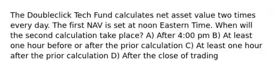 The Doubleclick Tech Fund calculates net asset value two times every day. The first NAV is set at noon Eastern Time. When will the second calculation take place? A) After 4:00 pm B) At least one hour before or after the prior calculation C) At least one hour after the prior calculation D) After the close of trading