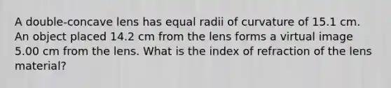 A double-concave lens has equal radii of curvature of 15.1 cm. An object placed 14.2 cm from the lens forms a virtual image 5.00 cm from the lens. What is the index of refraction of the lens material?