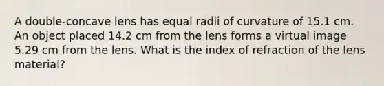 A double-concave lens has equal radii of curvature of 15.1 cm. An object placed 14.2 cm from the lens forms a virtual image 5.29 cm from the lens. What is the index of refraction of the lens material?