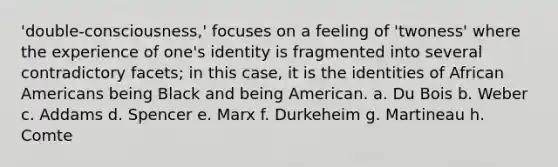 'double-consciousness,' focuses on a feeling of 'twoness' where the experience of one's identity is fragmented into several contradictory facets; in this case, it is the identities of African Americans being Black and being American. a. Du Bois b. Weber c. Addams d. Spencer e. Marx f. Durkeheim g. Martineau h. Comte