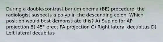 During a double-contrast barium enema (BE) procedure, the radiologist suspects a polyp in the descending colon. Which position would best demonstrate this? A) Supine for AP projection B) 45° erect PA projection C) Right lateral decubitus D) Left lateral decubitus