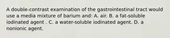 A double-contrast examination of the gastrointestinal tract would use a media mixture of barium and: A. air. B. a fat-soluble iodinated agent . C. a water-soluble iodinated agent. D. a nonionic agent.