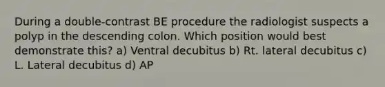 During a double-contrast BE procedure the radiologist suspects a polyp in the descending colon. Which position would best demonstrate this? a) Ventral decubitus b) Rt. lateral decubitus c) L. Lateral decubitus d) AP