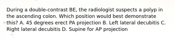 During a double-contrast BE, the radiologist suspects a polyp in the ascending colon. Which position would best demonstrate this? A. 45 degrees erect PA projection B. Left lateral decubitis C. Right lateral decubitis D. Supine for AP projection