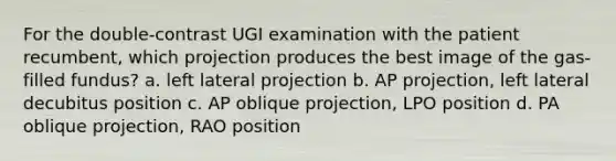 For the double-contrast UGI examination with the patient recumbent, which projection produces the best image of the gas-filled fundus? a. left lateral projection b. AP projection, left lateral decubitus position c. AP oblique projection, LPO position d. PA oblique projection, RAO position