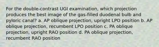 For the double-contrast UGI examination, which projection produces the best image of the gas-filled duodenal bulb and pyloric canal? a. AP oblique projection, upright LPO position b. AP oblique projection, recumbent LPO position c. PA oblique projection, upright RAO position d. PA oblique projection, recumbent RAO position