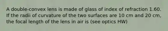 A double-convex lens is made of glass of index of refraction 1.60. If the radii of curvature of the two surfaces are 10 cm and 20 cm, the focal length of the lens in air is (see optics HW)