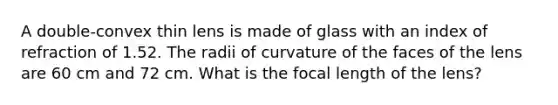 A double-convex thin lens is made of glass with an index of refraction of 1.52. The radii of curvature of the faces of the lens are 60 cm and 72 cm. What is the focal length of the lens?