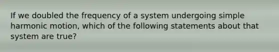 If we doubled the frequency of a system undergoing simple harmonic motion, which of the following statements about that system are true?