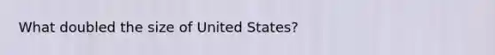 What doubled the size of United States?