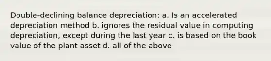 Double-declining balance depreciation: a. Is an accelerated depreciation method b. ignores the residual value in computing depreciation, except during the last year c. is based on the book value of the plant asset d. all of the above