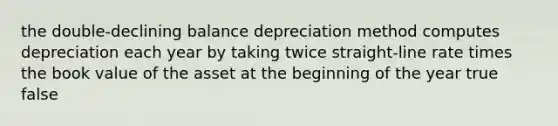 the double-declining balance depreciation method computes depreciation each year by taking twice straight-line rate times the book value of the asset at the beginning of the year true false