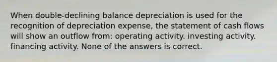 When double-declining balance depreciation is used for the recognition of depreciation expense, the statement of cash flows will show an outflow from: operating activity. investing activity. financing activity. None of the answers is correct.