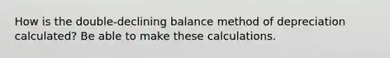 How is the double-declining balance method of depreciation calculated? Be able to make these calculations.