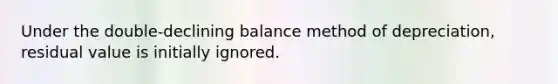 Under the double-declining balance method of depreciation, residual value is initially ignored.