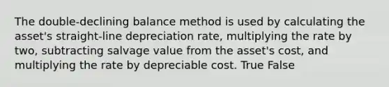 The double-declining balance method is used by calculating the asset's straight-line depreciation rate, multiplying the rate by two, subtracting salvage value from the asset's cost, and multiplying the rate by depreciable cost. True False