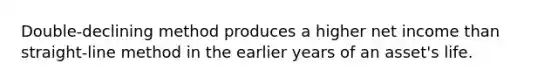 Double-declining method produces a higher net income than straight-line method in the earlier years of an asset's life.