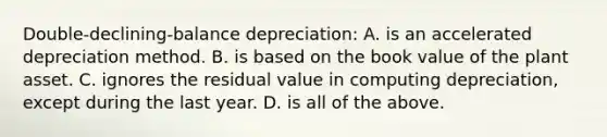 Double-declining-balance ​depreciation: A. is an accelerated depreciation method. B. is based on the book value of the plant asset. C. ignores the residual value in computing​ depreciation, except during the last year. D. is all of the above.