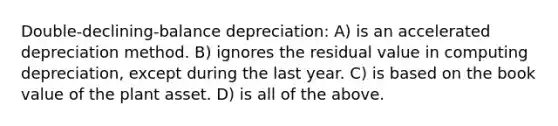 Double-declining-balance depreciation: A) is an accelerated depreciation method. B) ignores the residual value in computing depreciation, except during the last year. C) is based on the book value of the plant asset. D) is all of the above.