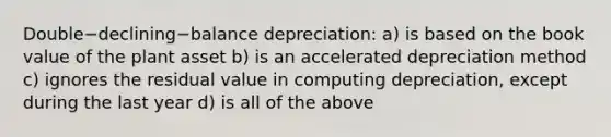 Double−declining−balance ​depreciation: a) is based on the book value of the plant asset b) is an accelerated depreciation method c) ignores the residual value in computing​ depreciation, except during the last year d) is all of the above