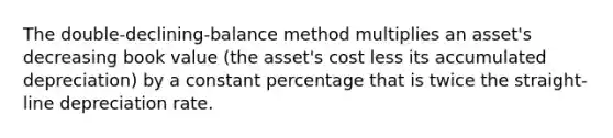 The double-declining-balance method multiplies an asset's decreasing book value (the asset's cost less its accumulated depreciation) by a constant percentage that is twice the straight-line depreciation rate.