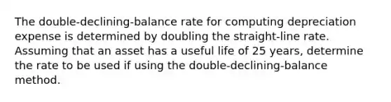 The double-declining-balance rate for computing depreciation expense is determined by doubling the straight-line rate. Assuming that an asset has a useful life of 25 years, determine the rate to be used if using the double-declining-balance method.