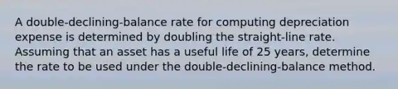 A double-declining-balance rate for computing depreciation expense is determined by doubling the straight-line rate. Assuming that an asset has a useful life of 25 years, determine the rate to be used under the double-declining-balance method.