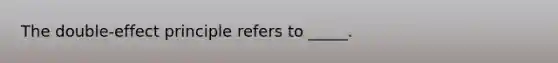 The double-effect principle refers to _____.​