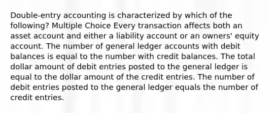 Double-entry accounting is characterized by which of the following? Multiple Choice Every transaction affects both an asset account and either a liability account or an owners' equity account. The number of general ledger accounts with debit balances is equal to the number with credit balances. The total dollar amount of debit entries posted to the general ledger is equal to the dollar amount of the credit entries. The number of debit entries posted to the general ledger equals the number of credit entries.