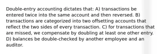 Double-entry accounting dictates that: A) transactions be entered twice into the same account and then reversed. B) transactions are categorized into two offsetting accounts that reflect the two sides of every transaction. C) for transactions that are missed, we compensate by doubling at least one other entry. D) balances be double-checked by another employee and an auditor.