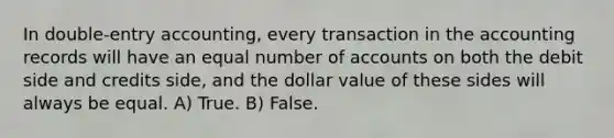 In double-entry accounting, every transaction in the accounting records will have an equal number of accounts on both the debit side and credits side, and the dollar value of these sides will always be equal. A) True. B) False.