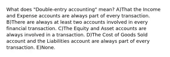 What does "Double-entry accounting" mean? A)That the Income and Expense accounts are always part of every transaction. B)There are always at least two accounts involved in every financial transaction. C)The Equity and Asset accounts are always involved in a transaction. D)The Cost of Goods Sold account and the Liabilities account are always part of every transaction. E)None.