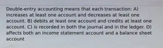 Double-entry accounting means that each transaction: A) increases at least one account and decreases at least one account. B) debits at least one account and credits at least one account. C) is recorded in both the journal and in the ledger. D) affects both an income statement account and a balance sheet account