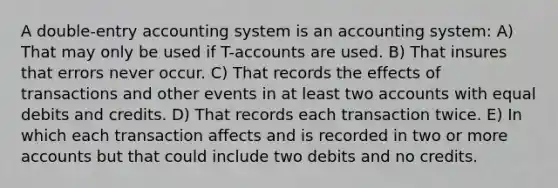 A double-entry accounting system is an accounting system: A) That may only be used if T-accounts are used. B) That insures that errors never occur. C) That records the effects of transactions and other events in at least two accounts with equal debits and credits. D) That records each transaction twice. E) In which each transaction affects and is recorded in two or more accounts but that could include two debits and no credits.