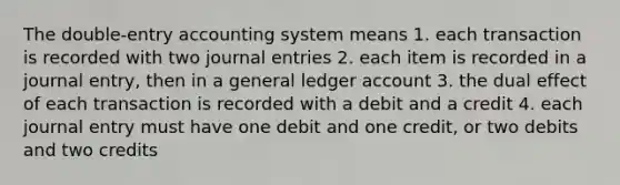 The double-entry accounting system means 1. each transaction is recorded with two journal entries 2. each item is recorded in a journal entry, then in a general ledger account 3. the dual effect of each transaction is recorded with a debit and a credit 4. each journal entry must have one debit and one credit, or two debits and two credits