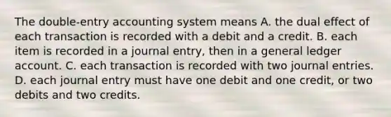 The double-entry accounting system means A. the dual effect of each transaction is recorded with a debit and a credit. B. each item is recorded in a journal entry, then in a general ledger account. C. each transaction is recorded with two journal entries. D. each journal entry must have one debit and one credit, or two debits and two credits.