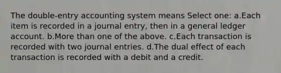 The double-entry accounting system means Select one: a.Each item is recorded in a journal entry, then in a general ledger account. b.More than one of the above. c.Each transaction is recorded with two journal entries. d.The dual effect of each transaction is recorded with a debit and a credit.