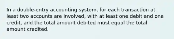 In a double-entry accounting system, for each transaction at least two accounts are involved, with at least one debit and one credit, and the total amount debited must equal the total amount credited.