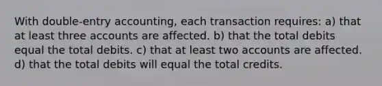 With double-entry accounting, each transaction requires: a) that at least three accounts are affected. b) that the total debits equal the total debits. c) that at least two accounts are affected. d) that the total debits will equal the total credits.