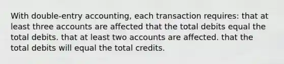 With double-entry accounting, each transaction requires: that at least three accounts are affected that the total debits equal the total debits. that at least two accounts are affected. that the total debits will equal the total credits.